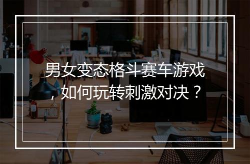男女变态格斗赛车游戏,如何玩转刺激对决?