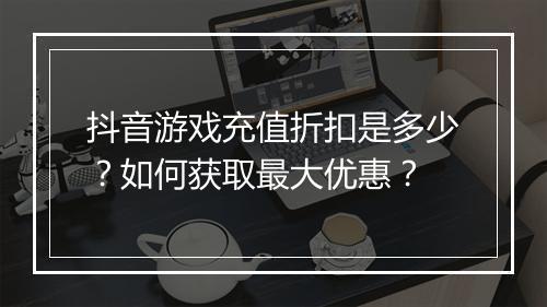 抖音游戏充值折扣是多少?如何获取最大优惠?