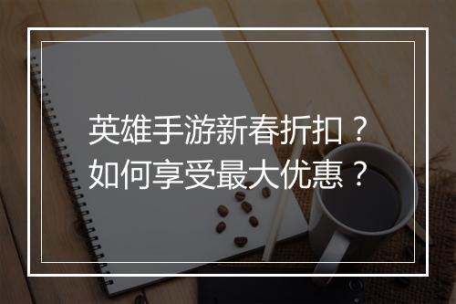 英雄手游新春折扣?如何享受最大优惠?