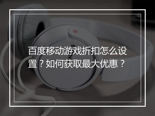 百度移动游戏折扣怎么设置？如何获取最大优惠？
