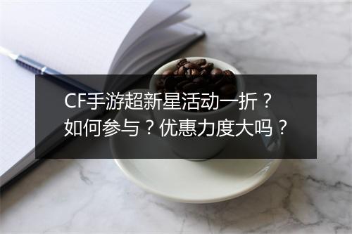 CF手游超新星活动一折？如何参与？优惠力度大吗？