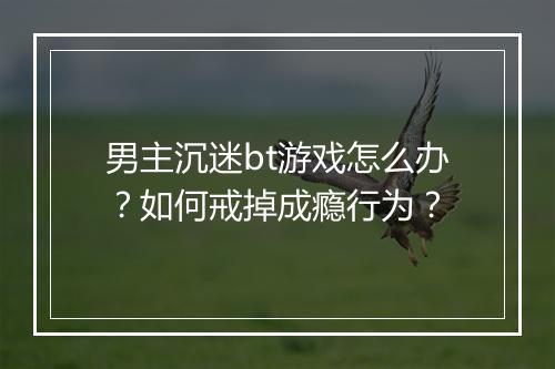 男主沉迷bt游戏怎么办?如何戒掉成瘾行为?