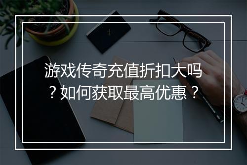 游戏传奇充值折扣大吗?如何获取最高优惠?