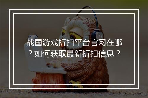 战国游戏折扣平台官网在哪?如何获取最新折扣信息?