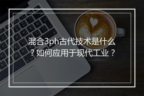 混合3ph古代技术是什么？如何应用于现代工业？