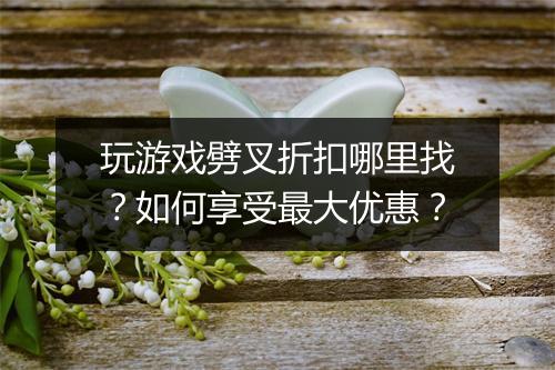 玩游戏劈叉折扣哪里找?如何享受最大优惠?