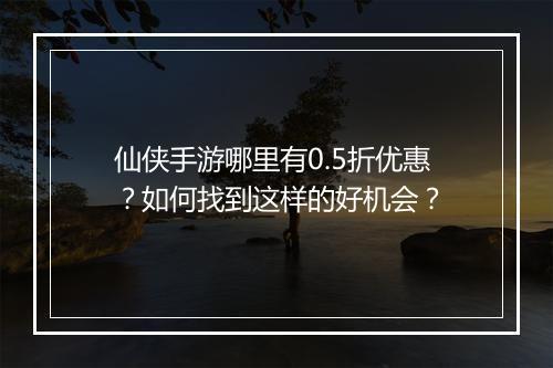 仙侠手游哪里有0.5折优惠？如何找到这样的好机会？