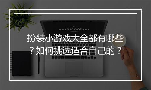 扮装小游戏大全都有哪些?如何挑选适合自己的?