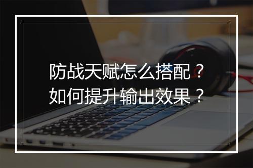 防战天赋怎么搭配？如何提升输出效果？