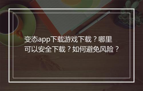 变态app下载游戏下载?哪里可以安全下载?如何避免风险?