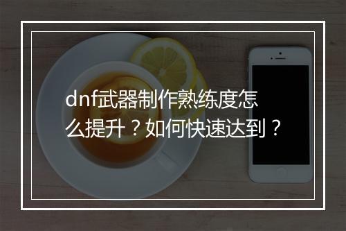 dnf武器制作熟练度怎么提升?如何快速达到?