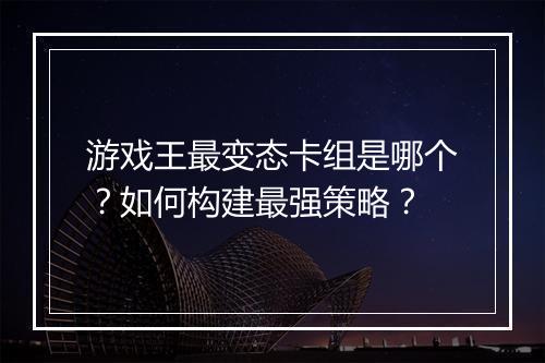 游戏王最变态卡组是哪个?如何构建最强策略?