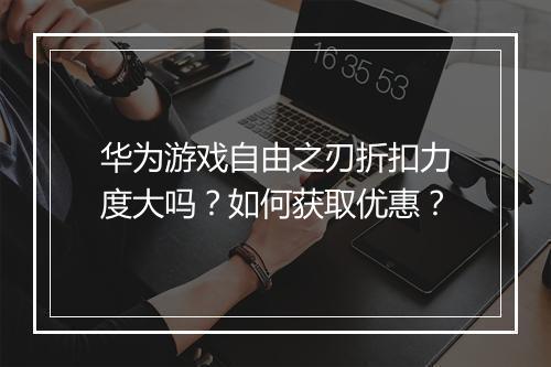 华为游戏自由之刃折扣力度大吗?如何获取优惠?