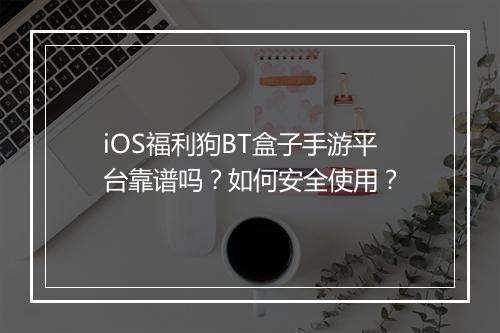 iOS福利狗BT盒子手游平台靠谱吗?如何安全使用?