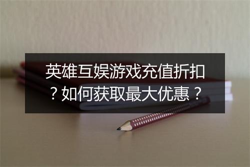 英雄互娱游戏充值折扣?如何获取最大优惠?