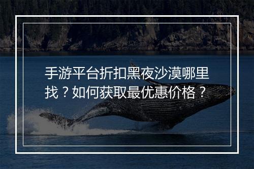 手游平台折扣黑夜沙漠哪里找?如何获取最优惠价格?