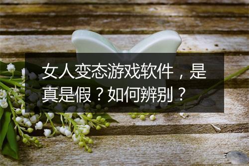 女人变态游戏软件,是真是假?如何辨别?