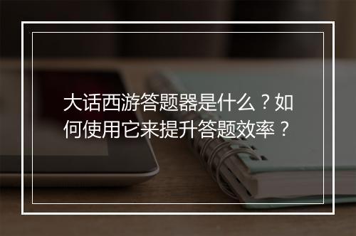 大话西游答题器是什么?如何使用它来提升答题效率?