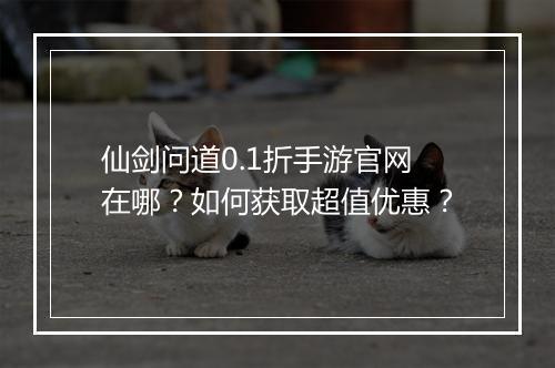 仙剑问道0.1折手游官网在哪?如何获取超值优惠?