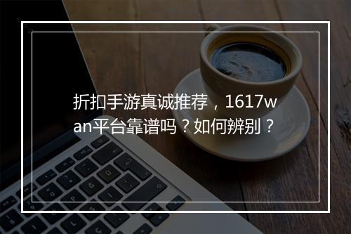 折扣手游真诚推荐，1617wan平台靠谱吗？如何辨别？