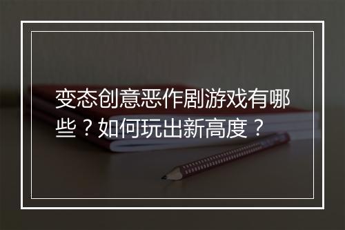 变态创意恶作剧游戏有哪些?如何玩出新高度?