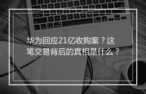 华为回应21亿收购案?这笔交易背后的真相是什么?