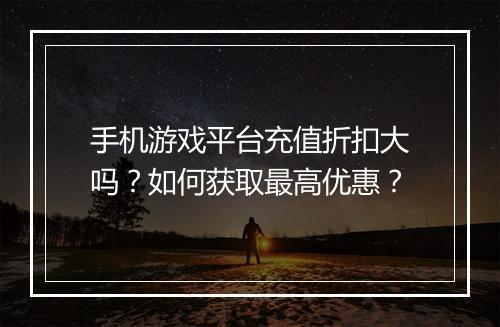 手机游戏平台充值折扣大吗?如何获取最高优惠?
