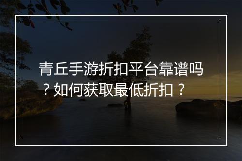 青丘手游折扣平台靠谱吗?如何获取最低折扣?