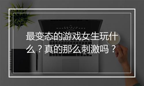 最变态的游戏女生玩什么？真的那么刺激吗？