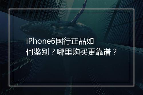 iPhone6国行正品如何鉴别?哪里购买更靠谱?