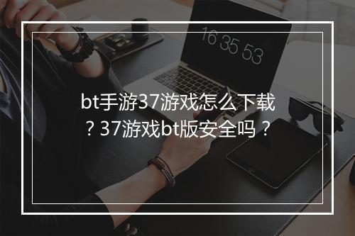bt手游37游戏怎么下载?37游戏bt版安全吗?