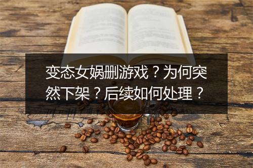 变态女娲删游戏?为何突然下架?后续如何处理?