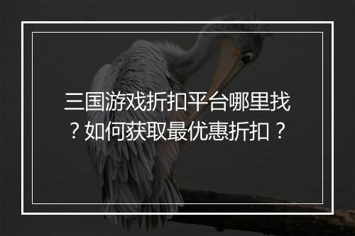 三国游戏折扣平台哪里找?如何获取最优惠折扣?