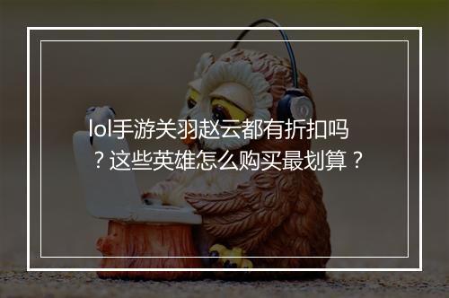 lol手游关羽赵云都有折扣吗?这些英雄怎么购买最划算?