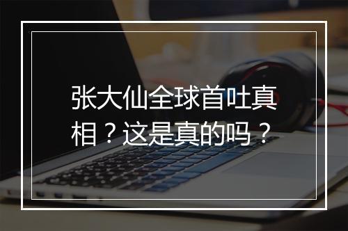张大仙全球首吐真相?这是真的吗?
