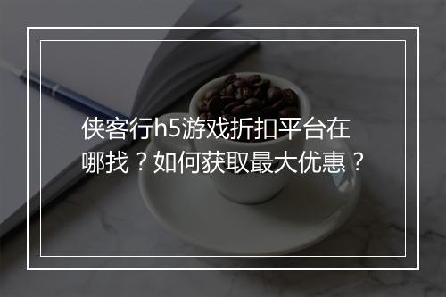 侠客行h5游戏折扣平台在哪找？如何获取最大优惠？