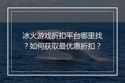 冰火游戏折扣平台哪里找?如何获取最优惠折扣?