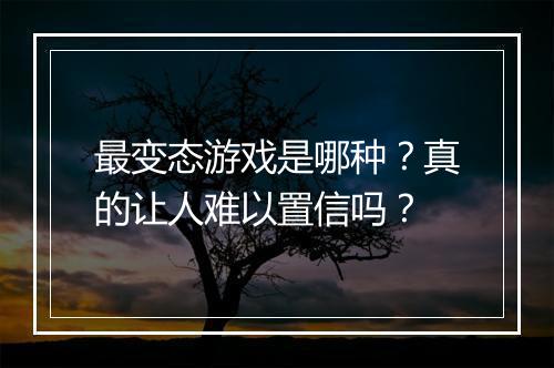 最变态游戏是哪种?真的让人难以置信吗?