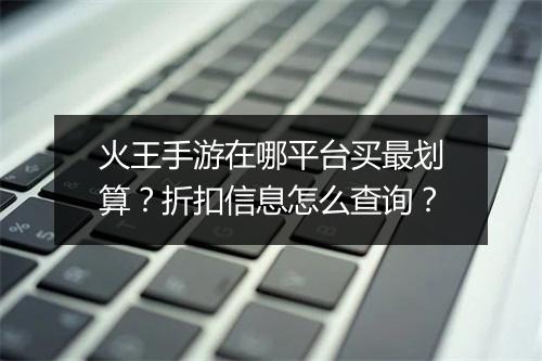 火王手游在哪平台买最划算？折扣信息怎么查询？