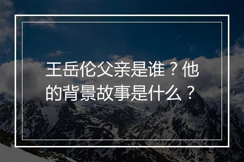 王岳伦父亲是谁？他的背景故事是什么？