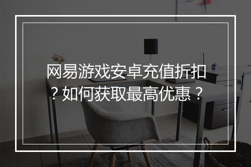 网易游戏安卓充值折扣?如何获取最高优惠?