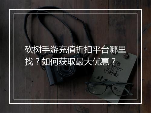砍树手游充值折扣平台哪里找？如何获取最大优惠？