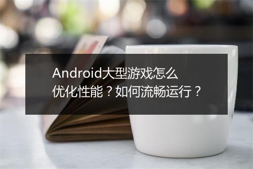 Android大型游戏怎么优化性能?如何流畅运行?