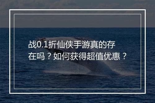 战0.1折仙侠手游真的存在吗？如何获得超值优惠？