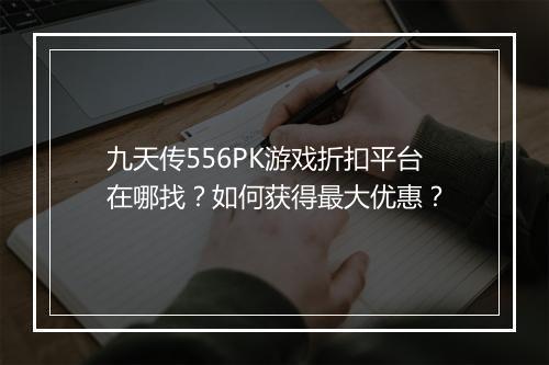 九天传556PK游戏折扣平台在哪找？如何获得最大优惠？