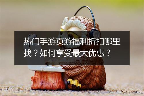 热门手游页游福利折扣哪里找?如何享受最大优惠?