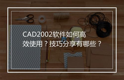 CAD2002软件如何高效使用？技巧分享有哪些？