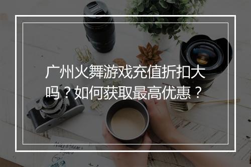 广州火舞游戏充值折扣大吗?如何获取最高优惠?