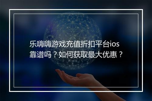 乐嗨嗨游戏充值折扣平台ios靠谱吗?如何获取最大优惠?