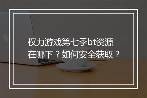 权力游戏第七季bt资源在哪下？如何安全获取？